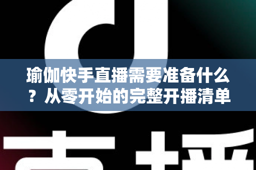 瑜伽快手直播需要准备什么?从零开始的完整开播清单与实战攻略 瑜伽快手直播需要准备什么?从零开始的完整开播清单与实战攻略