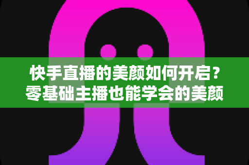 快手直播的美颜如何开启？零基础主播也能学会的美颜设置全攻略