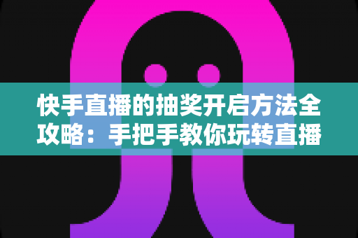 快手直播的抽奖开启方法全攻略：手把手教你玩转直播间抽奖，轻松提升人气与互动率