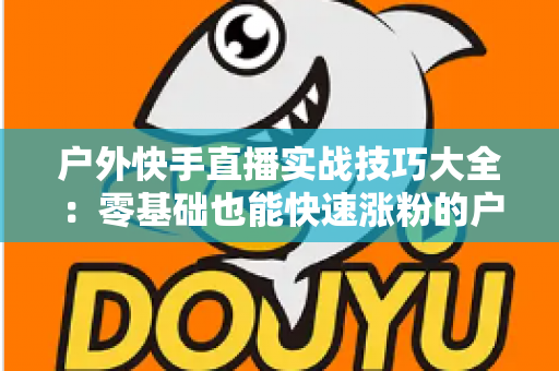 户外快手直播实战技巧大全：零基础也能快速涨粉的户外直播实操指南