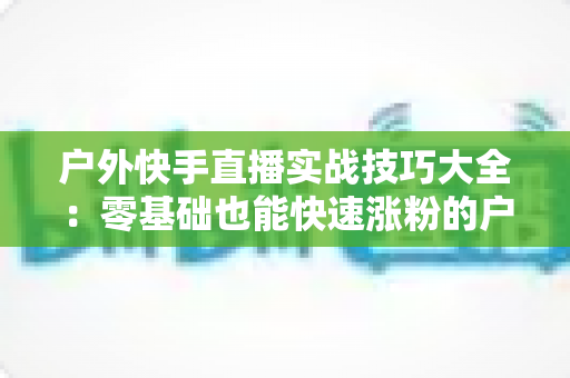 户外快手直播实战技巧大全：零基础也能快速涨粉的户外直播实操指南
