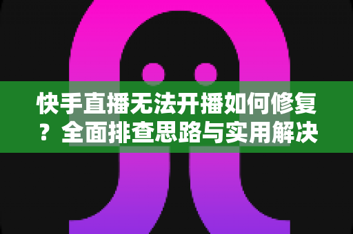 快手直播无法开播如何修复？全面排查思路与实用解决方案大全