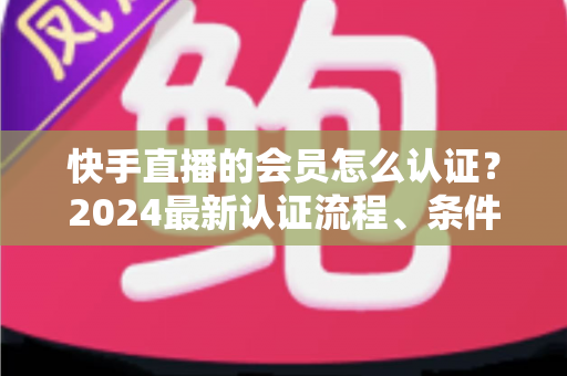 快手直播的会员怎么认证?2024最新认证流程、条件与常见问题全解析 快手直播的会员怎么认证?2024最新认证流程、条件与常见问题全解析