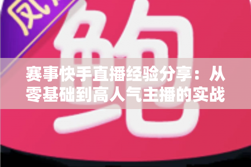赛事快手直播经验分享:从零基础到高人气主播的实战指南 赛事快手直播经验分享:从零基础到高人气主播的实战指南
