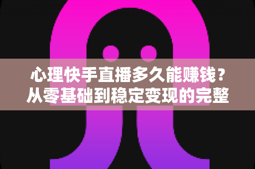 心理快手直播多久能赚钱？从零基础到稳定变现的完整周期与实战攻略