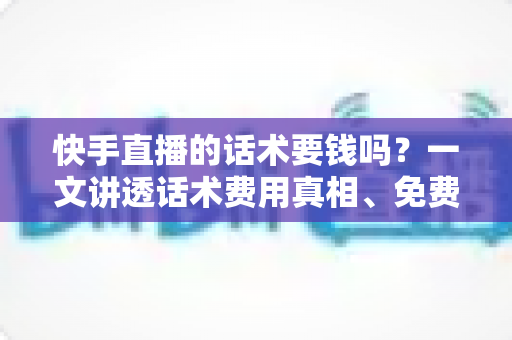 快手直播的话术要钱吗？一文讲透话术费用真相、免费获取渠道与避坑指南