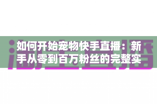 如何开始宠物快手直播：新手从零到百万粉丝的完整实战指南