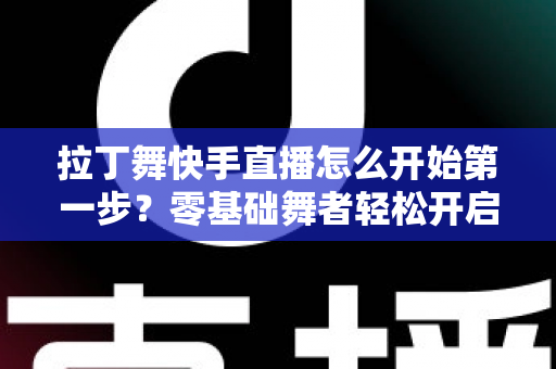 拉丁舞快手直播怎么开始第一步？零基础舞者轻松开启直播之旅的实战指南