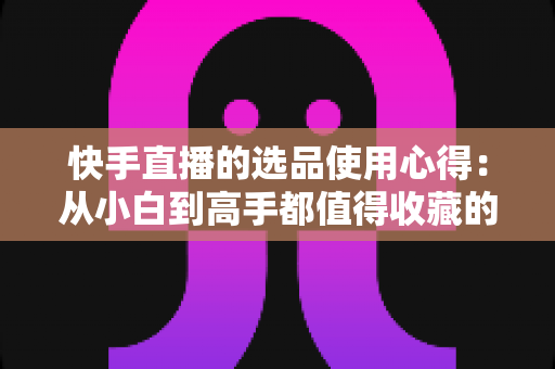 快手直播的选品使用心得:从小白到高手都值得收藏的实战选品指南,帮你提升直播间成交率与粉丝粘性 快手直播的选品使用心得:从小白到高手都值得收藏的实战选品指南,帮你提升直播间成交率与粉丝粘性