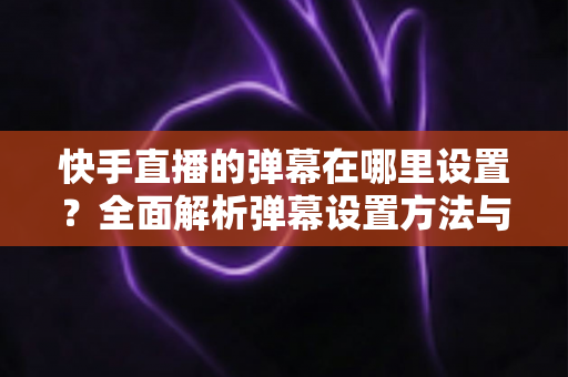 快手直播的弹幕在哪里设置？全面解析弹幕设置方法与实用技巧