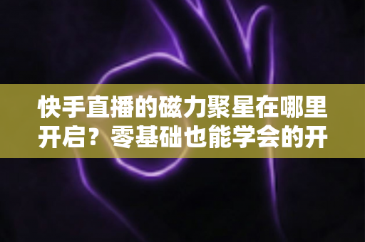 快手直播的磁力聚星在哪里开启？零基础也能学会的开通步骤与直播变现全攻略
