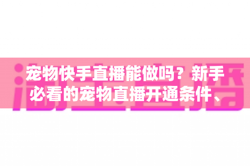 宠物快手直播能做吗？新手必看的宠物直播开通条件、运营技巧与变现全攻略