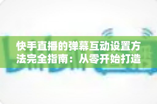 快手直播的弹幕互动设置方法完全指南：从零开始打造高活跃度直播间的实战教程