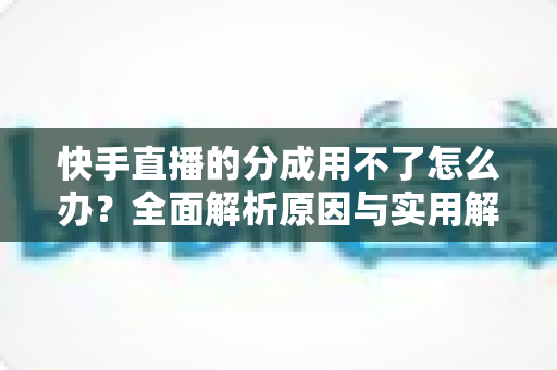 快手直播的分成用不了怎么办？全面解析原因与实用解决方法