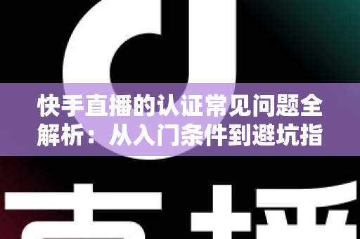 快手直播的认证常见问题全解析：从入门条件到避坑指南，一文读懂认证全流程