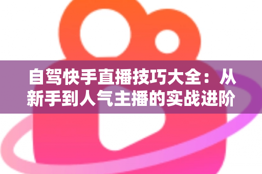 自驾快手直播技巧大全:从新手到人气主播的实战进阶指南 自驾快手直播技巧大全:从新手到人气主播的实战进阶指南