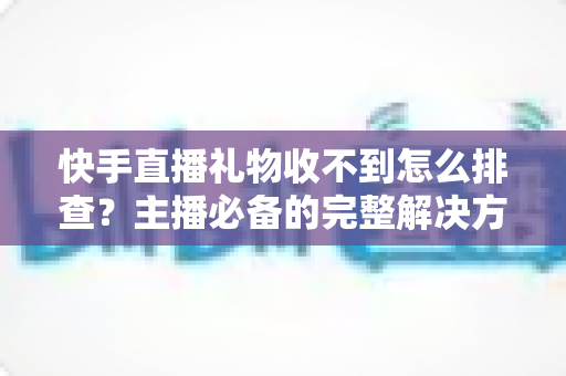 快手直播礼物收不到怎么排查?主播必备的完整解决方案与实用排查指南 快手直播礼物收不到怎么排查?主播必备的完整解决方案与实用排查指南