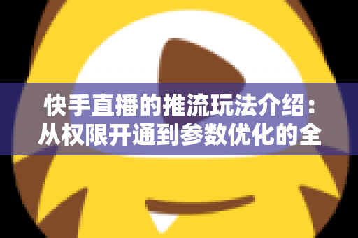 快手直播的推流玩法介绍：从权限开通到参数优化的全流程实战指南