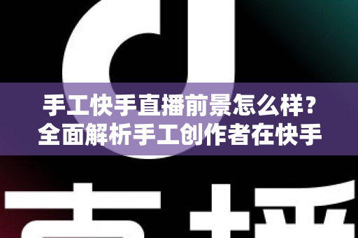 手工快手直播前景怎么样？全面解析手工创作者在快手平台的机遇、挑战与变现之道