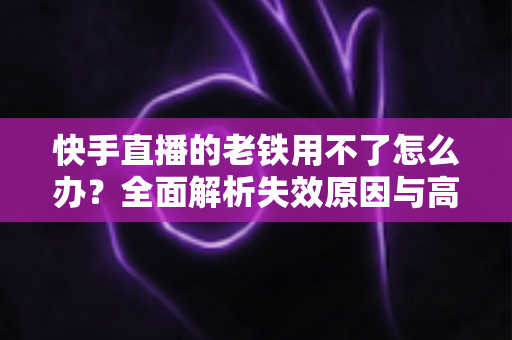 快手直播的老铁用不了怎么办？全面解析失效原因与高效解决方法指南