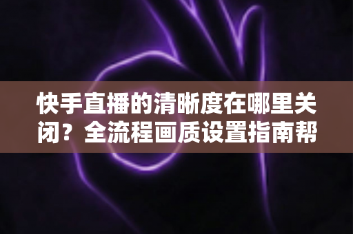 快手直播的清晰度在哪里关闭？全流程画质设置指南帮你轻松搞定