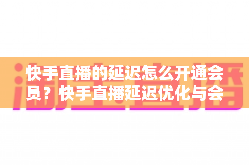 快手直播的延迟怎么开通会员？快手直播延迟优化与会员开通全流程指南