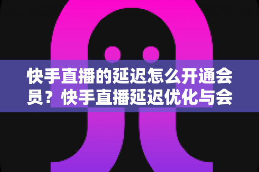 快手直播的延迟怎么开通会员？快手直播延迟优化与会员开通全流程指南