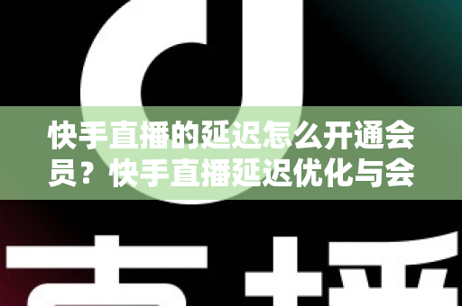 快手直播的延迟怎么开通会员？快手直播延迟优化与会员开通全流程指南