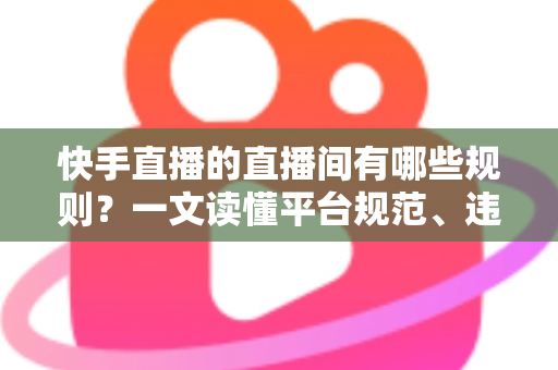 快手直播的直播间有哪些规则？一文读懂平台规范、违规红线与避坑指南