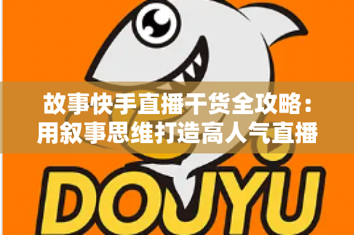 故事快手直播干货全攻略：用叙事思维打造高人气直播间的实战指南