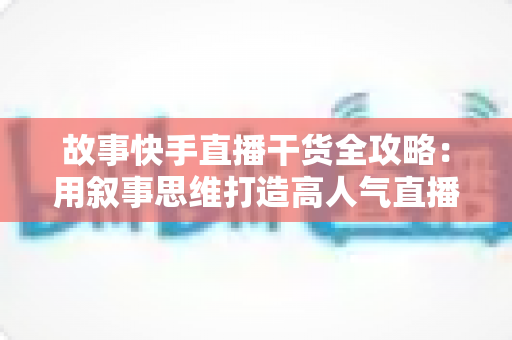 故事快手直播干货全攻略：用叙事思维打造高人气直播间的实战指南