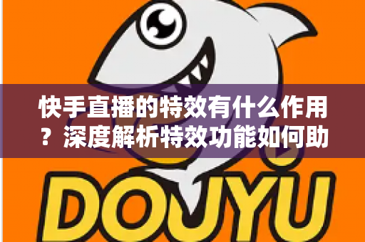 快手直播的特效有什么作用?深度解析特效功能如何助力主播提升直播间人气与互动效果 快手直播的特效有什么作用?深度解析特效功能如何助力主播提升直播间人气与互动效果