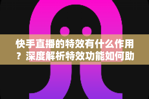 快手直播的特效有什么作用?深度解析特效功能如何助力主播提升直播间人气与互动效果 快手直播的特效有什么作用?深度解析特效功能如何助力主播提升直播间人气与互动效果