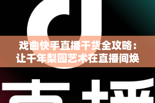 戏曲快手直播干货全攻略:让千年梨园艺术在直播间焕发新生的实战指南 戏曲快手直播干货全攻略:让千年梨园艺术在直播间焕发新生的实战指南