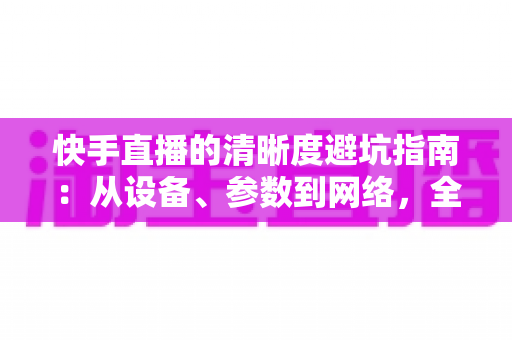 快手直播的清晰度避坑指南:从设备、参数到网络,全方位帮你告别模糊画质 快手直播的清晰度避坑指南:从设备、参数到网络,全方位帮你告别模糊画质