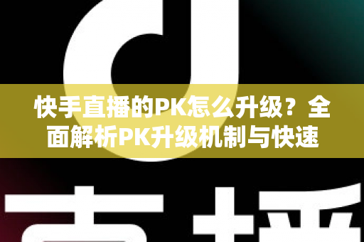 快手直播的PK怎么升级？全面解析PK升级机制与快速上分实用攻略