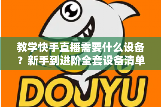 教学快手直播需要什么设备?新手到进阶全套设备清单与预算方案一次看懂 教学快手直播需要什么设备?新手到进阶全套设备清单与预算方案一次看懂