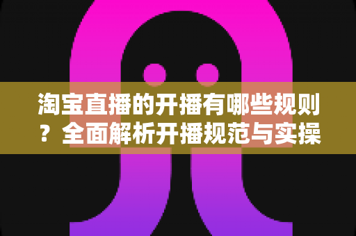 淘宝直播的开播有哪些规则？全面解析开播规范与实操指南