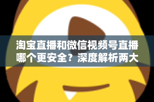 淘宝直播和微信视频号直播哪个更安全？深度解析两大直播购物平台的安全保障与避坑指南