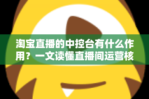淘宝直播的中控台有什么作用？一文读懂直播间运营核心工具的完整功能与使用技巧