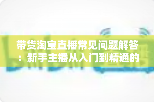 带货淘宝直播常见问题解答：新手主播从入门到精通的实战指南