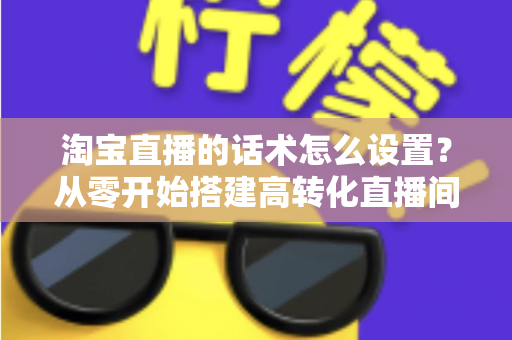 淘宝直播的话术怎么设置?从零开始搭建高转化直播间话术的完整指南 淘宝直播的话术怎么设置?从零开始搭建高转化直播间话术的完整指南