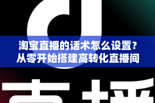 淘宝直播的话术怎么设置?从零开始搭建高转化直播间话术的完整指南 淘宝直播的话术怎么设置?从零开始搭建高转化直播间话术的完整指南