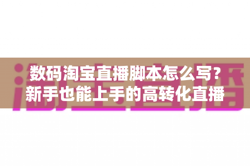数码淘宝直播脚本怎么写？新手也能上手的高转化直播脚本撰写全攻略