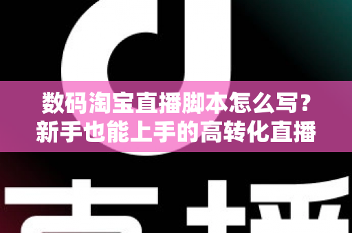 数码淘宝直播脚本怎么写？新手也能上手的高转化直播脚本撰写全攻略