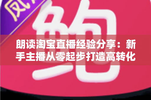 朗读淘宝直播经验分享：新手主播从零起步打造高转化直播间的实战全攻略