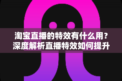 淘宝直播的特效有什么用？深度解析直播特效如何提升带货效果与观众体验