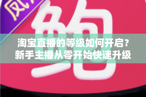 淘宝直播的等级如何开启？新手主播从零开始快速升级的完整指南