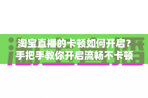 淘宝直播的卡顿如何开启？手把手教你开启流畅不卡顿的淘宝直播体验