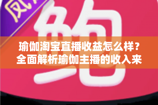 瑜伽淘宝直播收益怎么样？全面解析瑜伽主播的收入来源、变现模式与提升技巧